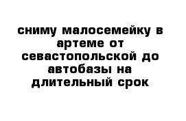 сниму малосемейку в артеме от севастопольской до автобазы на длительный срок